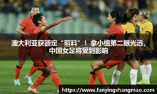 澳大利亚获额定“照料”！拿小组第二眼光远，中国女足将受到影响